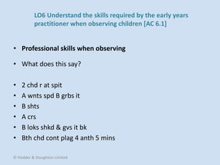 • What does this say?
• 2 chd r at spit
• A wnts spd B grbs it
• B shts
• A crs
• B loks shkd & gvs it bk
• Bth chd cont plag 4 anth 5 mins
• Professional skills when observing
© Hodder & Stoughton Limited
LO6 Understand the skills required by the early years
practitioner when observing children [AC 6.1]
 