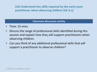 Classroom discussion activity
• Time: 15 mins
• Discuss the range of professional skills identified during this
session and explain how they will support practitioners when
observing children.
• Can you think of any additional professional skills that will
support a practitioner to observe children?
© Hodder & Stoughton Limited
LO6 Understand the skills required by the early years
practitioner when observing children [AC 6.1]
 