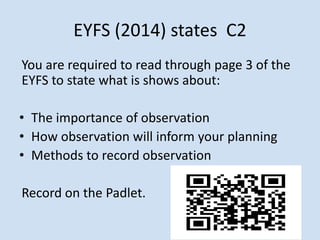 EYFS (2014) states C2
You are required to read through page 3 of the
EYFS to state what is shows about:
• The importance of observation
• How observation will inform your planning
• Methods to record observation
Record on the Padlet.
 