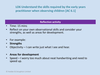 Reflection activity
• Time: 15 mins
• Reflect on your own observational skills and consider your
strengths, as well as areas for development.
• For example:
• Strengths
• Objectivity – I can write just what I see and hear.
• Areas for development
• Speed – I worry too much about neat handwriting and need to
speed up.
© Hodder & Stoughton Limited
LO6 Understand the skills required by the early years
practitioner when observing children [AC 6.1]
 