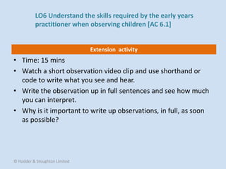 Extension activity
• Time: 15 mins
• Watch a short observation video clip and use shorthand or
code to write what you see and hear.
• Write the observation up in full sentences and see how much
you can interpret.
• Why is it important to write up observations, in full, as soon
as possible?
© Hodder & Stoughton Limited
LO6 Understand the skills required by the early years
practitioner when observing children [AC 6.1]
 