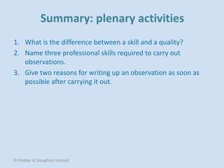 1. What is the difference between a skill and a quality?
2. Name three professional skills required to carry out
observations.
3. Give two reasons for writing up an observation as soon as
possible after carrying it out.
© Hodder & Stoughton Limited
 