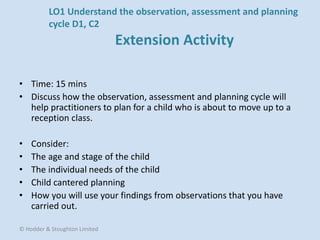 • Time: 15 mins
• Discuss how the observation, assessment and planning cycle will
help practitioners to plan for a child who is about to move up to a
reception class.
• Consider:
• The age and stage of the child
• The individual needs of the child
• Child cantered planning
• How you will use your findings from observations that you have
carried out.
© Hodder & Stoughton Limited
LO1 Understand the observation, assessment and planning
cycle D1, C2
Extension Activity
 