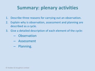 1. Describe three reasons for carrying out an observation.
2. Explain why is observation, assessment and planning are
described as a cycle.
3. Give a detailed description of each element of the cycle:
– Observation
– Assessment
– Planning.
© Hodder & Stoughton Limited
 