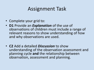 • Complete your grid to:
• D1 Provide an Explanation of the use of
observations of children must include a range of
relevant reasons to show understanding of how
and why observations are used.
• C2 Add a detailed Discussion to show
understanding of the observation assessment and
planning cycle and the relationship between
observation, assessment and planning.
Assignment Task
 