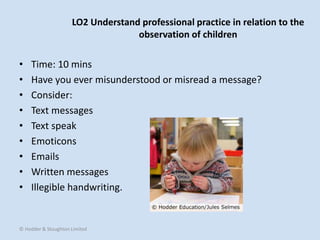 LO2 Understand professional practice in relation to the
observation of children
• Time: 10 mins
• Have you ever misunderstood or misread a message?
• Consider:
• Text messages
• Text speak
• Emoticons
• Emails
• Written messages
• Illegible handwriting.
© Hodder & Stoughton Limited
 