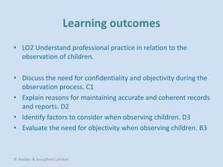 • LO2 Understand professional practice in relation to the
observation of children.
• Discuss the need for confidentiality and objectivity during the
observation process. C1
• Explain reasons for maintaining accurate and coherent records
and reports. D2
• Identify factors to consider when observing children. D3
• Evaluate the need for objectivity when observing children. B3
© Hodder & Stoughton Limited
 