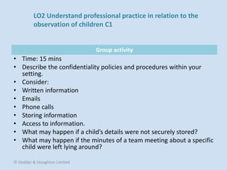 Group activity
• Time: 15 mins
• Describe the confidentiality policies and procedures within your
setting.
• Consider:
• Written information
• Emails
• Phone calls
• Storing information
• Access to information.
• What may happen if a child’s details were not securely stored?
• What may happen if the minutes of a team meeting about a specific
child were left lying around?
© Hodder & Stoughton Limited
LO2 Understand professional practice in relation to the
observation of children C1
 