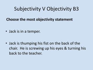 Subjectivity V Objectivity B3
Choose the most objectivity statement
• Jack is in a temper.
• Jack is thumping his fist on the back of the
chair. He is screwing up his eyes & turning his
back to the teacher.
 