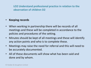 • When working in partnership there will be records of all
meetings and these will be completed in accordance to the
policies and procedures of the setting.
• Minutes should be kept of all meetings and these will identify
any action points and who is to complete these.
• Meetings may raise the need for referral and this will need to
be accurately documented.
• All of these documents will show what has been said and
done and by whom.
• Keeping records
© Hodder & Stoughton Limited
LO2 Understand professional practice in relation to the
observation of children D2
 