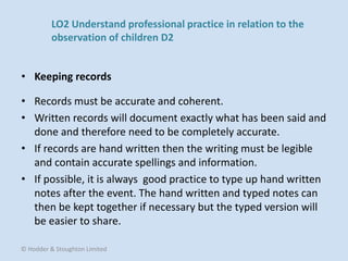 • Records must be accurate and coherent.
• Written records will document exactly what has been said and
done and therefore need to be completely accurate.
• If records are hand written then the writing must be legible
and contain accurate spellings and information.
• If possible, it is always good practice to type up hand written
notes after the event. The hand written and typed notes can
then be kept together if necessary but the typed version will
be easier to share.
• Keeping records
© Hodder & Stoughton Limited
LO2 Understand professional practice in relation to the
observation of children D2
 