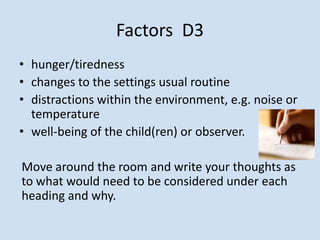 Factors D3
• hunger/tiredness
• changes to the settings usual routine
• distractions within the environment, e.g. noise or
temperature
• well-being of the child(ren) or observer.
Move around the room and write your thoughts as
to what would need to be considered under each
heading and why.
 