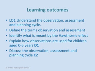• LO1 Understand the observation, assessment
and planning cycle.
• Define the terms observation and assessment
• Identify what is meant by the Hawthorne effect
• Explain how observations are used for children
aged 0-5 years D1
• Discuss the observation, assessment and
planning cycle C2
© Hodder & Stoughton Limited
 