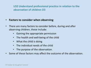 • There are many factors to consider before, during and after
observing children, these include:
• Gaining the appropriate permission
• The health and well-being of the child
• What the child is doing
• The individual needs of the child
• The purpose of the observation.
• Some of these factors may affect the outcome of the observation.
• Factors to consider when observing
© Hodder & Stoughton Limited
LO2 Understand professional practice in relation to the
observation of children D3
 
