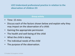 Group activity
• Time: 15 mins
• Discuss each of the factors shown below and explain why they
may impact on the observation of a child:
• Gaining the appropriate permission
• The health and well-being of the child
• What the child is doing
• The individual needs of the child
• The purpose of the observation.
© Hodder & Stoughton Limited
LO2 Understand professional practice in relation to the
observation of children D3
 