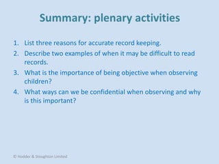 1. List three reasons for accurate record keeping.
2. Describe two examples of when it may be difficult to read
records.
3. What is the importance of being objective when observing
children?
4. What ways can we be confidential when observing and why
is this important?
© Hodder & Stoughton Limited
 