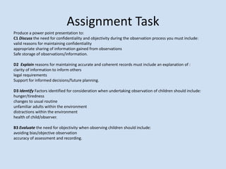 Produce a power point presentation to:
C1 Discuss the need for confidentiality and objectivity during the observation process you must include:
valid reasons for maintaining confidentiality
appropriate sharing of information gained from observations
Safe storage of observations/information.
D2 Explain reasons for maintaining accurate and coherent records must include an explanation of :
clarity of information to inform others
legal requirements
Support for informed decisions/future planning.
D3 Identify Factors identified for consideration when undertaking observation of children should include:
hunger/tiredness
changes to usual routine
unfamiliar adults within the environment
distractions within the environment
health of child/observer.
B3 Evaluate the need for objectivity when observing children should include:
avoiding bias/objective observation
accuracy of assessment and recording.
Assignment Task
 