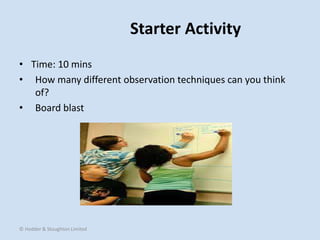 Starter Activity
• Time: 10 mins
• How many different observation techniques can you think
of?
• Board blast
© Hodder & Stoughton Limited
 