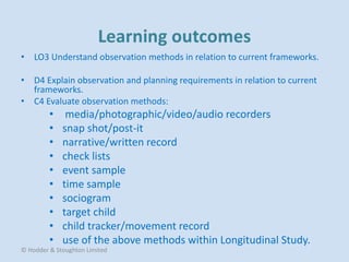 • LO3 Understand observation methods in relation to current frameworks.
• D4 Explain observation and planning requirements in relation to current
frameworks.
• C4 Evaluate observation methods:
• media/photographic/video/audio recorders
• snap shot/post-it
• narrative/written record
• check lists
• event sample
• time sample
• sociogram
• target child
• child tracker/movement record
• use of the above methods within Longitudinal Study.
© Hodder & Stoughton Limited
 