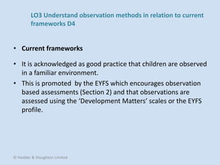• It is acknowledged as good practice that children are observed
in a familiar environment.
• This is promoted by the EYFS which encourages observation
based assessments (Section 2) and that observations are
assessed using the ‘Development Matters’ scales or the EYFS
profile.
• Current frameworks
© Hodder & Stoughton Limited
LO3 Understand observation methods in relation to current
frameworks D4
 