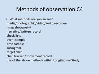 Methods of observation C4
• What methods are you aware?
media/photographic/video/audio recorders
snap shot/post-it
narrative/written record
check lists
event sample
time sample
sociogram
target child
child tracker / movement record
use of the above methods within Longitudinal Study.
 