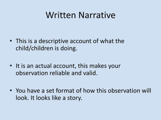 Written Narrative
• This is a descriptive account of what the
child/children is doing.
• It is an actual account, this makes your
observation reliable and valid.
• You have a set format of how this observation will
look. It looks like a story.
 