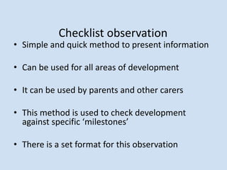 Checklist observation
• Simple and quick method to present information
• Can be used for all areas of development
• It can be used by parents and other carers
• This method is used to check development
against specific ‘milestones’
• There is a set format for this observation
 