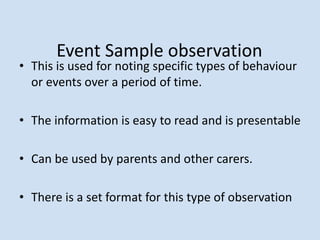 Event Sample observation
• This is used for noting specific types of behaviour
or events over a period of time.
• The information is easy to read and is presentable
• Can be used by parents and other carers.
• There is a set format for this type of observation
 