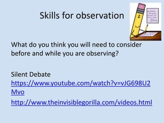 Skills for observation
What do you think you will need to consider
before and while you are observing?
Silent Debate
https://www.youtube.com/watch?v=vJG698U2
Mvo
http://www.theinvisiblegorilla.com/videos.html
 