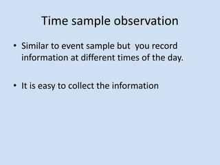 Time sample observation
• Similar to event sample but you record
information at different times of the day.
• It is easy to collect the information
 