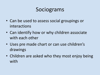 Sociograms
• Can be used to assess social groupings or
interactions
• Can identify how or why children associate
with each other
• Uses pre made chart or can use children’s
drawings
• Children are asked who they most enjoy being
with
 