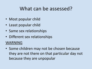 What can be assessed?
• Most popular child
• Least popular child
• Same sex relationships
• Different sex relationships
WARNING
• Some children may not be chosen because
they are not there on that particular day not
because they are unpopular
 