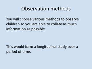 Observation methods
You will choose various methods to observe
children so you are able to collate as much
information as possible.
This would form a longitudinal study over a
period of time.
 