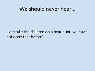 We should never hear…
‘ lets take the children on a bear hunt, we have
not done that before’
 