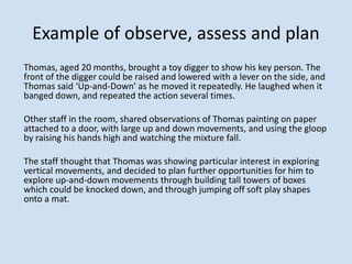 Example of observe, assess and plan
Thomas, aged 20 months, brought a toy digger to show his key person. The
front of the digger could be raised and lowered with a lever on the side, and
Thomas said ‘Up-and-Down’ as he moved it repeatedly. He laughed when it
banged down, and repeated the action several times.
Other staff in the room, shared observations of Thomas painting on paper
attached to a door, with large up and down movements, and using the gloop
by raising his hands high and watching the mixture fall.
The staff thought that Thomas was showing particular interest in exploring
vertical movements, and decided to plan further opportunities for him to
explore up-and-down movements through building tall towers of boxes
which could be knocked down, and through jumping off soft play shapes
onto a mat.
 