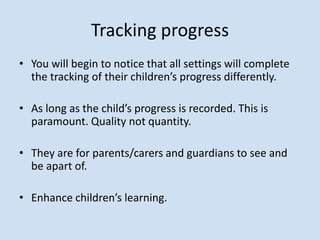 Tracking progress
• You will begin to notice that all settings will complete
the tracking of their children’s progress differently.
• As long as the child’s progress is recorded. This is
paramount. Quality not quantity.
• They are for parents/carers and guardians to see and
be apart of.
• Enhance children’s learning.
 