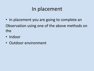 In placement
• In placement you are going to complete an
Observation using one of the above methods on
the
• Indoor
• Outdoor environment
 