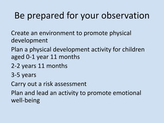 Be prepared for your observation
Create an environment to promote physical
development
Plan a physical development activity for children
aged 0-1 year 11 months
2-2 years 11 months
3-5 years
Carry out a risk assessment
Plan and lead an activity to promote emotional
well-being
 