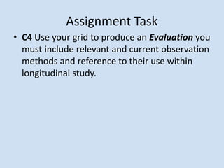 • C4 Use your grid to produce an Evaluation you
must include relevant and current observation
methods and reference to their use within
longitudinal study.
Assignment Task
 