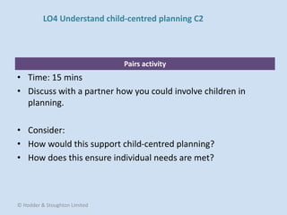 Pairs activity
• Time: 15 mins
• Discuss with a partner how you could involve children in
planning.
• Consider:
• How would this support child-centred planning?
• How does this ensure individual needs are met?
© Hodder & Stoughton Limited
LO4 Understand child-centred planning C2
 