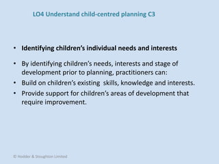 • By identifying children’s needs, interests and stage of
development prior to planning, practitioners can:
• Build on children’s existing skills, knowledge and interests.
• Provide support for children’s areas of development that
require improvement.
• Identifying children’s individual needs and interests
© Hodder & Stoughton Limited
LO4 Understand child-centred planning C3
 