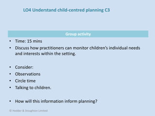 Group activity
• Time: 15 mins
• Discuss how practitioners can monitor children’s individual needs
and interests within the setting.
• Consider:
• Observations
• Circle time
• Talking to children.
• How will this information inform planning?
© Hodder & Stoughton Limited
LO4 Understand child-centred planning C3
 