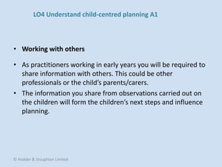 • As practitioners working in early years you will be required to
share information with others. This could be other
professionals or the child’s parents/carers.
• The information you share from observations carried out on
the children will form the children’s next steps and influence
planning.
• Working with others
© Hodder & Stoughton Limited
LO4 Understand child-centred planning A1
 