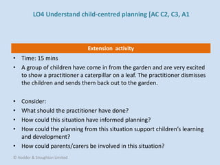 Extension activity
• Time: 15 mins
• A group of children have come in from the garden and are very excited
to show a practitioner a caterpillar on a leaf. The practitioner dismisses
the children and sends them back out to the garden.
• Consider:
• What should the practitioner have done?
• How could this situation have informed planning?
• How could the planning from this situation support children’s learning
and development?
• How could parents/carers be involved in this situation?
© Hodder & Stoughton Limited
LO4 Understand child-centred planning [AC C2, C3, A1
 