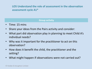 Group activity
• Time: 15 mins
• Share your ideas from the Pairs activity and consider:
• What part did observation play in planning to meet Child A’s
individual needs?
• Why was it important for the practitioner to act on this
observation?
• How does it benefit the child, the practitioner and the
setting?
• What might happen if observations were not carried out?
© Hodder & Stoughton Limited
LO5 Understand the role of assessment in the observation
assessment cycle A1*
 