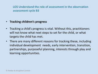 • Tracking a child’s progress is vital. Without this, practitioners
will not know what next steps to set for the child, or what
targets the child has met.
• There are many different reasons for tracking these, including
individual development needs, early intervention, transition,
partnerships, purposeful planning, interests through play and
learning opportunities.
• Tracking children’s progress
© Hodder & Stoughton Limited
LO5 Understand the role of assessment in the observation
assessment cycle B3
 