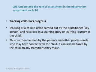 • Tracking of a child is often carried out by the practitioner (key
person) and recorded in a learning story or learning journey of
the child.
• This can then be seen by the parents and other professionals
who may have contact with the child. It can also be taken by
the child on any transitions they make.
• Tracking children’s progress
© Hodder & Stoughton Limited
LO5 Understand the role of assessment in the observation
assessment cycle B1
 