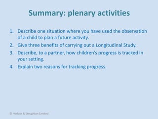 1. Describe one situation where you have used the observation
of a child to plan a future activity.
2. Give three benefits of carrying out a Longitudinal Study.
3. Describe, to a partner, how children’s progress is tracked in
your setting.
4. Explain two reasons for tracking progress.
© Hodder & Stoughton Limited
 