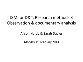 ISM for D&T: Research methods 3
Observation & documentary analysis

      Alison Hardy & Sarah Davies

        Monday 4th February 2013
 