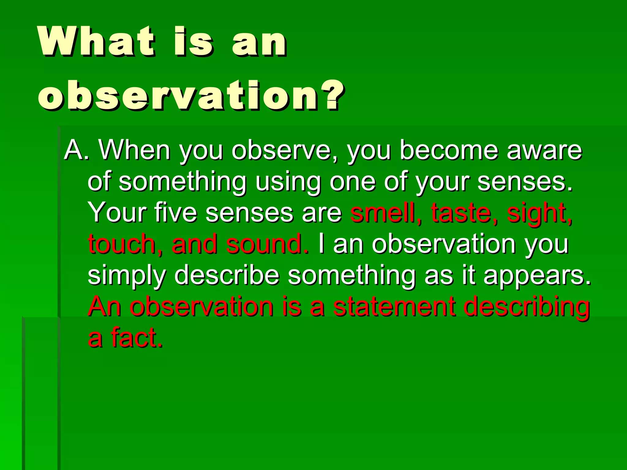 What is an observation? A. When you observe, you become aware of something using one of your senses. Your five senses are smell, taste, sight, touch, and sound. I an observation you simply describe something as it appears. An observation is a statement describing a fact.